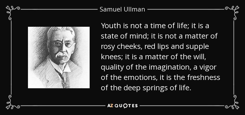 Youth is not a time of life; it is a state of mind; it is not a matter of rosy cheeks, red lips and supple knees; it is a matter of the will, quality of the imagination, a vigor of the emotions, it is the freshness of the deep springs of life. - Samuel Ullman