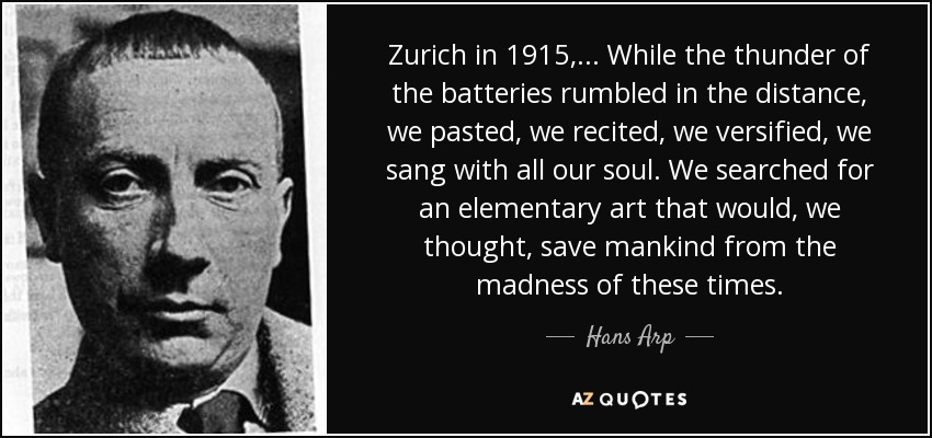 Zurich in 1915,... While the thunder of the batteries rumbled in the distance, we pasted, we recited, we versified, we sang with all our soul. We searched for an elementary art that would, we thought, save mankind from the madness of these times. - Hans Arp