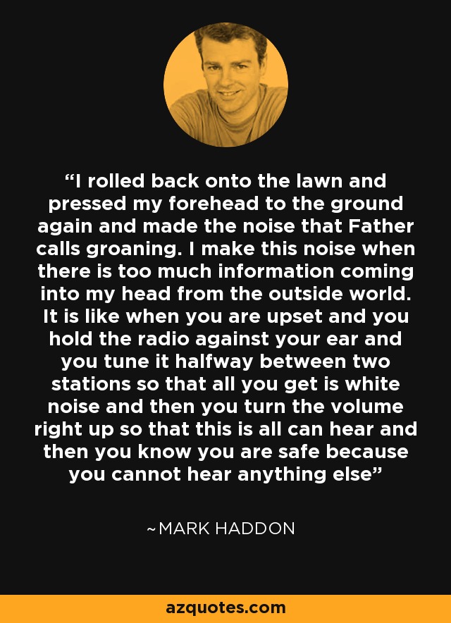 I rolled back onto the lawn and pressed my forehead to the ground again and made the noise that Father calls groaning. I make this noise when there is too much information coming into my head from the outside world. It is like when you are upset and you hold the radio against your ear and you tune it halfway between two stations so that all you get is white noise and then you turn the volume right up so that this is all can hear and then you know you are safe because you cannot hear anything else - Mark Haddon