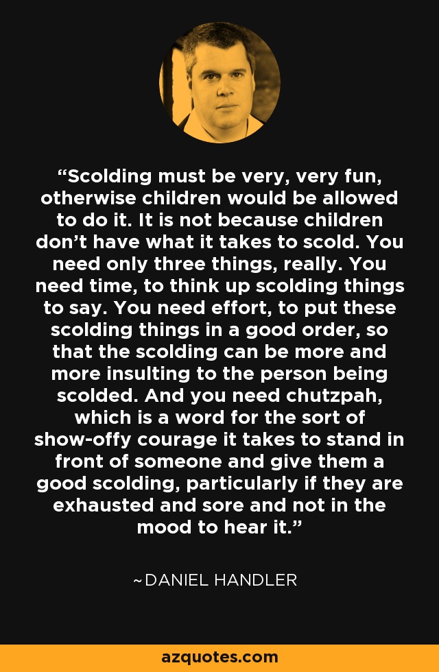 Scolding must be very, very fun, otherwise children would be allowed to do it. It is not because children don’t have what it takes to scold. You need only three things, really. You need time, to think up scolding things to say. You need effort, to put these scolding things in a good order, so that the scolding can be more and more insulting to the person being scolded. And you need chutzpah, which is a word for the sort of show-offy courage it takes to stand in front of someone and give them a good scolding, particularly if they are exhausted and sore and not in the mood to hear it. - Daniel Handler