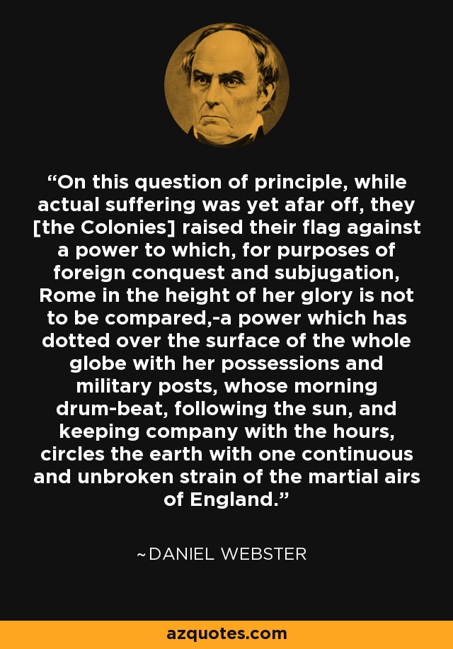 On this question of principle, while actual suffering was yet afar off, they [the Colonies] raised their flag against a power to which, for purposes of foreign conquest and subjugation, Rome in the height of her glory is not to be compared,-a power which has dotted over the surface of the whole globe with her possessions and military posts, whose morning drum-beat, following the sun, and keeping company with the hours, circles the earth with one continuous and unbroken strain of the martial airs of England. - Daniel Webster