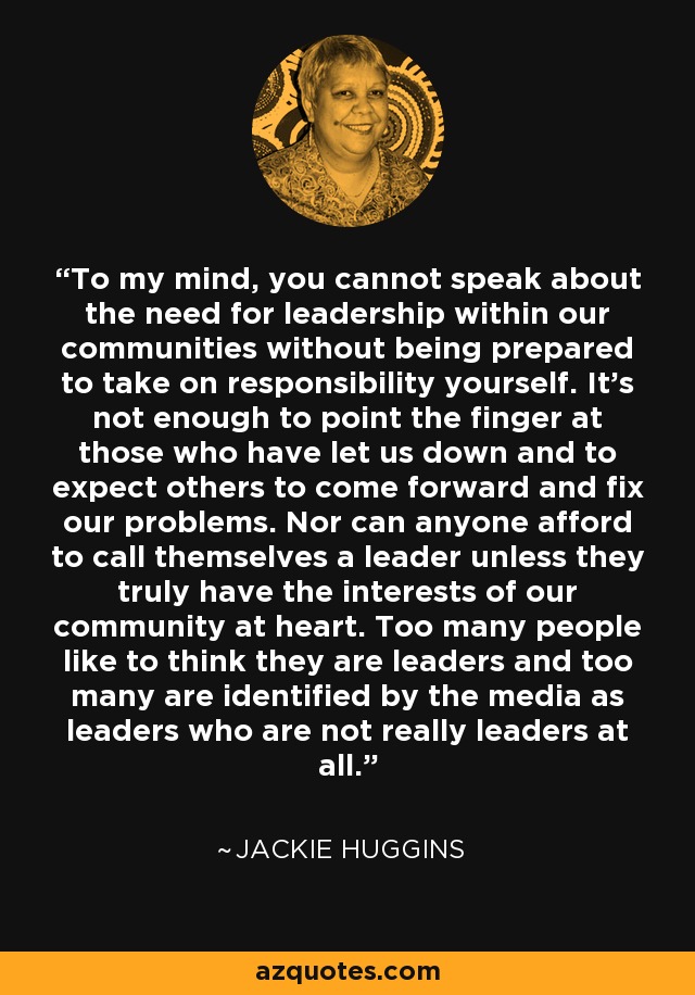 To my mind, you cannot speak about the need for leadership within our communities without being prepared to take on responsibility yourself. It's not enough to point the finger at those who have let us down and to expect others to come forward and fix our problems. Nor can anyone afford to call themselves a leader unless they truly have the interests of our community at heart. Too many people like to think they are leaders and too many are identified by the media as leaders who are not really leaders at all. - Jackie Huggins