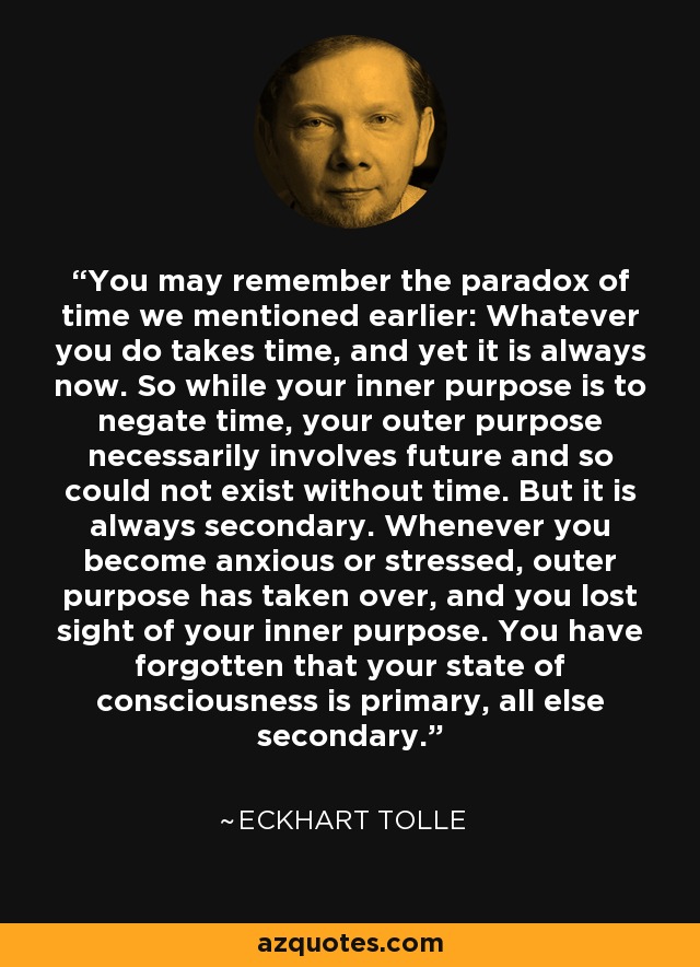 You may remember the paradox of time we mentioned earlier: Whatever you do takes time, and yet it is always now. So while your inner purpose is to negate time, your outer purpose necessarily involves future and so could not exist without time. But it is always secondary. Whenever you become anxious or stressed, outer purpose has taken over, and you lost sight of your inner purpose. You have forgotten that your state of consciousness is primary, all else secondary. - Eckhart Tolle