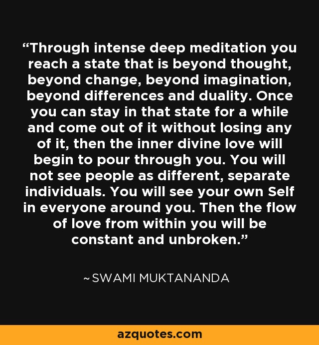 Through intense deep meditation you reach a state that is beyond thought, beyond change, beyond imagination, beyond differences and duality. Once you can stay in that state for a while and come out of it without losing any of it, then the inner divine love will begin to pour through you. You will not see people as different, separate individuals. You will see your own Self in everyone around you. Then the flow of love from within you will be constant and unbroken. - Swami Muktananda