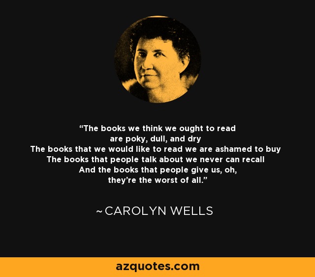 The books we think we ought to read are poky, dull, and dry The books that we would like to read we are ashamed to buy The books that people talk about we never can recall And the books that people give us, oh, they're the worst of all. - Carolyn Wells