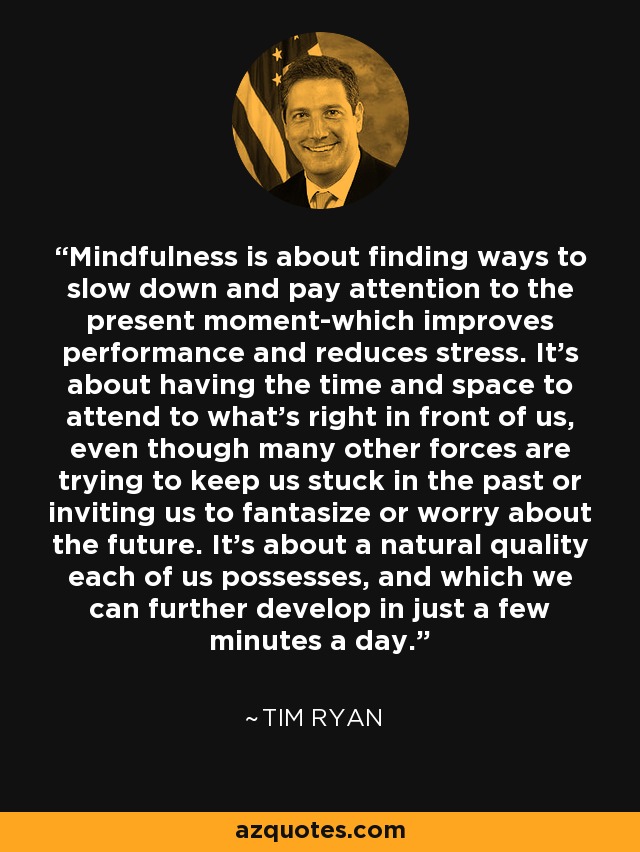Mindfulness is about finding ways to slow down and pay attention to the present moment-which improves performance and reduces stress. It’s about having the time and space to attend to what’s right in front of us, even though many other forces are trying to keep us stuck in the past or inviting us to fantasize or worry about the future. It’s about a natural quality each of us possesses, and which we can further develop in just a few minutes a day. - Tim Ryan