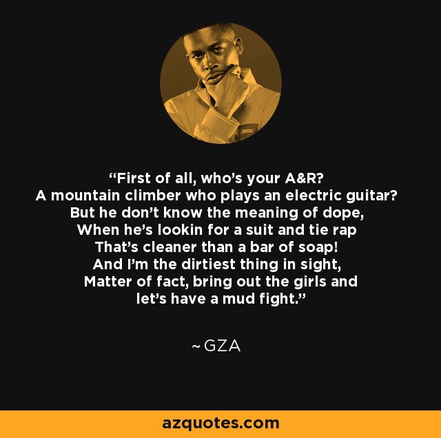 First of all, who's your A&R? A mountain climber who plays an electric guitar? But he don't know the meaning of dope, When he's lookin for a suit and tie rap That's cleaner than a bar of soap! And I'm the dirtiest thing in sight, Matter of fact, bring out the girls and let's have a mud fight. - GZA