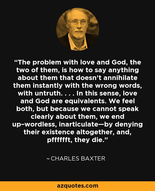 The problem with love and God, the two of them, is how to say anything about them that doesn’t annihilate them instantly with the wrong words, with untruth. . . . In this sense, love and God are equivalents. We feel both, but because we cannot speak clearly about them, we end up–wordless, inarticulate—by denying their existence altogether, and, pfffffft, they die. - Charles Baxter