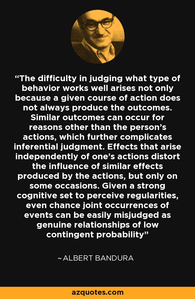 The difficulty in judging what type of behavior works well arises not only because a given course of action does not always produce the outcomes. Similar outcomes can occur for reasons other than the person's actions, which further complicates inferential judgment. Effects that arise independently of one's actions distort the influence of similar effects produced by the actions, but only on some occasions. Given a strong cognitive set to perceive regularities, even chance joint occurrences of events can be easily misjudged as genuine relationships of low contingent probability - Albert Bandura