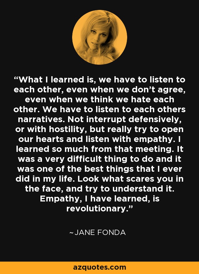 What I learned is, we have to listen to each other, even when we don't agree, even when we think we hate each other. We have to listen to each others narratives. Not interrupt defensively, or with hostility, but really try to open our hearts and listen with empathy. I learned so much from that meeting. It was a very difficult thing to do and it was one of the best things that I ever did in my life. Look what scares you in the face, and try to understand it. Empathy, I have learned, is revolutionary. - Jane Fonda