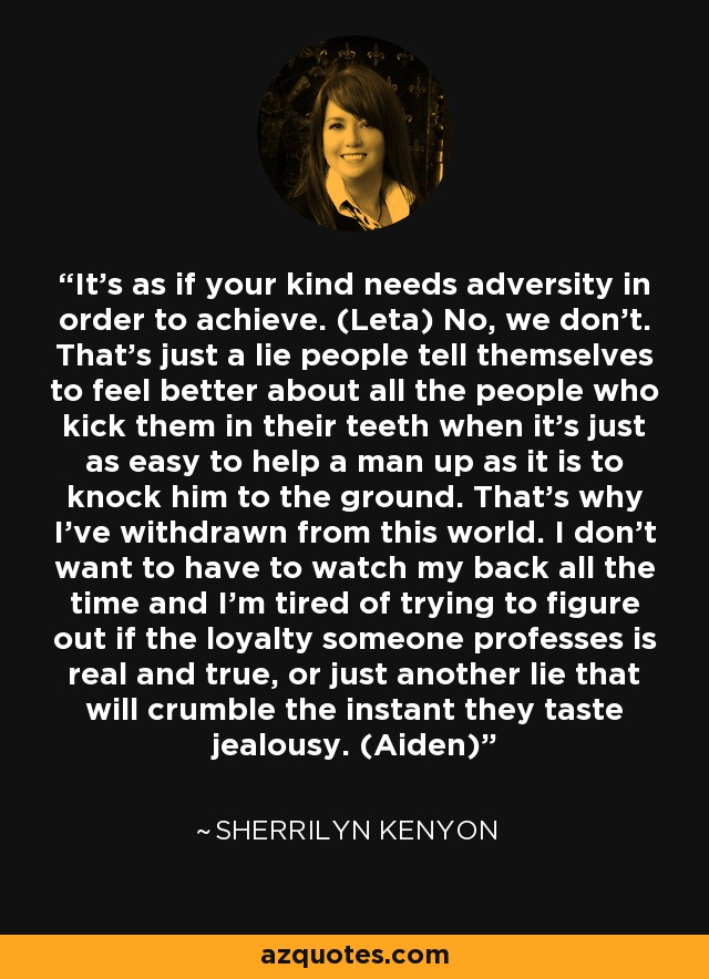 It’s as if your kind needs adversity in order to achieve. (Leta) No, we don’t. That’s just a lie people tell themselves to feel better about all the people who kick them in their teeth when it’s just as easy to help a man up as it is to knock him to the ground. That’s why I’ve withdrawn from this world. I don’t want to have to watch my back all the time and I’m tired of trying to figure out if the loyalty someone professes is real and true, or just another lie that will crumble the instant they taste jealousy. (Aiden) - Sherrilyn Kenyon