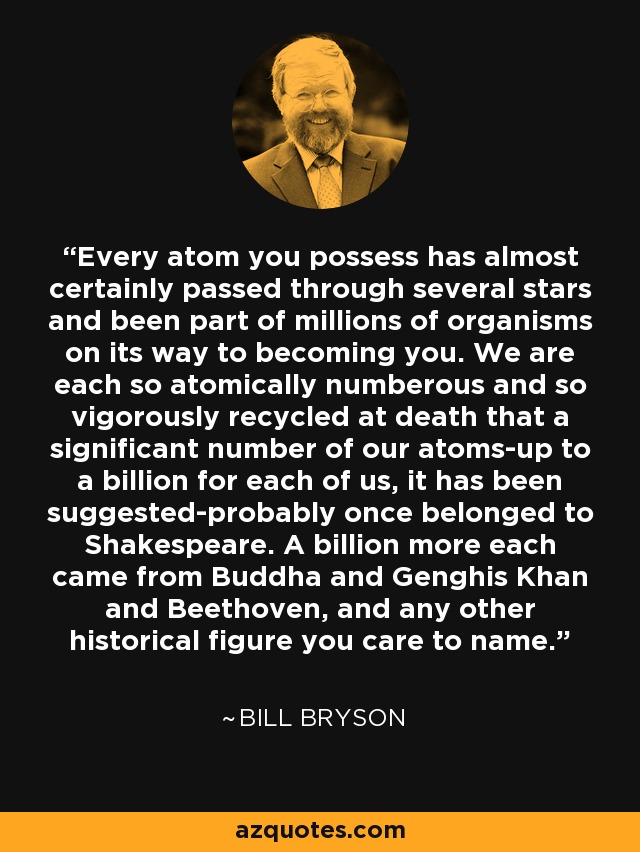 Every atom you possess has almost certainly passed through several stars and been part of millions of organisms on its way to becoming you. We are each so atomically numberous and so vigorously recycled at death that a significant number of our atoms-up to a billion for each of us, it has been suggested-probably once belonged to Shakespeare. A billion more each came from Buddha and Genghis Khan and Beethoven, and any other historical figure you care to name. - Bill Bryson