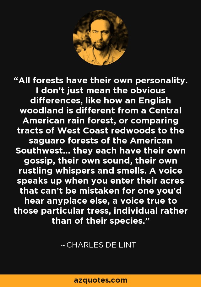 All forests have their own personality. I don't just mean the obvious differences, like how an English woodland is different from a Central American rain forest, or comparing tracts of West Coast redwoods to the saguaro forests of the American Southwest... they each have their own gossip, their own sound, their own rustling whispers and smells. A voice speaks up when you enter their acres that can't be mistaken for one you'd hear anyplace else, a voice true to those particular tress, individual rather than of their species. - Charles de Lint