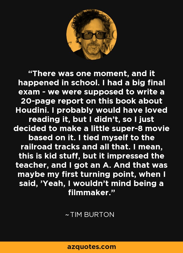 There was one moment, and it happened in school. I had a big final exam - we were supposed to write a 20-page report on this book about Houdini. I probably would have loved reading it, but I didn't, so I just decided to make a little super-8 movie based on it. I tied myself to the railroad tracks and all that. I mean, this is kid stuff, but it impressed the teacher, and I got an A. And that was maybe my first turning point, when I said, 'Yeah, I wouldn't mind being a filmmaker.' - Tim Burton