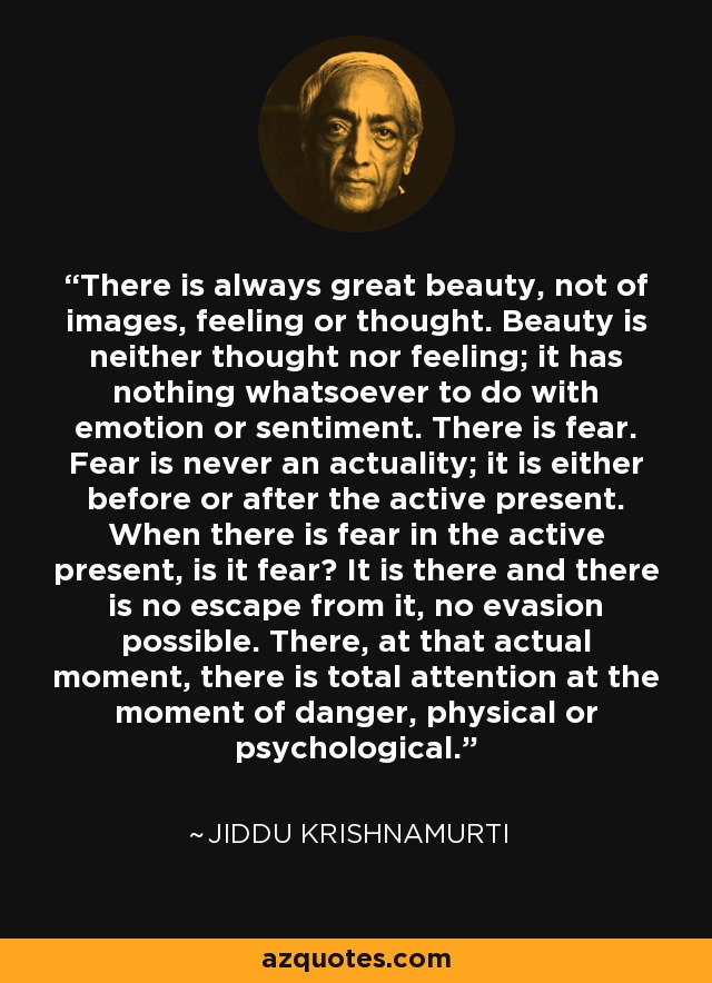 There is always great beauty, not of images, feeling or thought. Beauty is neither thought nor feeling; it has nothing whatsoever to do with emotion or sentiment. There is fear. Fear is never an actuality; it is either before or after the active present. When there is fear in the active present, is it fear? It is there and there is no escape from it, no evasion possible. There, at that actual moment, there is total attention at the moment of danger, physical or psychological. - Jiddu Krishnamurti