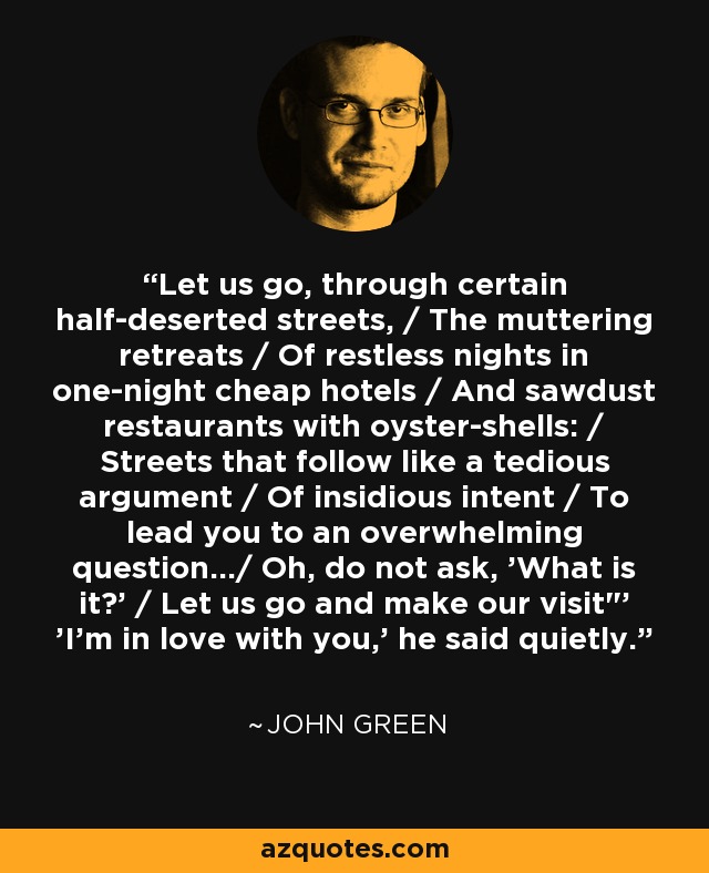 Let us go, through certain half-deserted streets, / The muttering retreats / Of restless nights in one-night cheap hotels / And sawdust restaurants with oyster-shells: / Streets that follow like a tedious argument / Of insidious intent / To lead you to an overwhelming question.../ Oh, do not ask, 'What is it?' / Let us go and make our visit