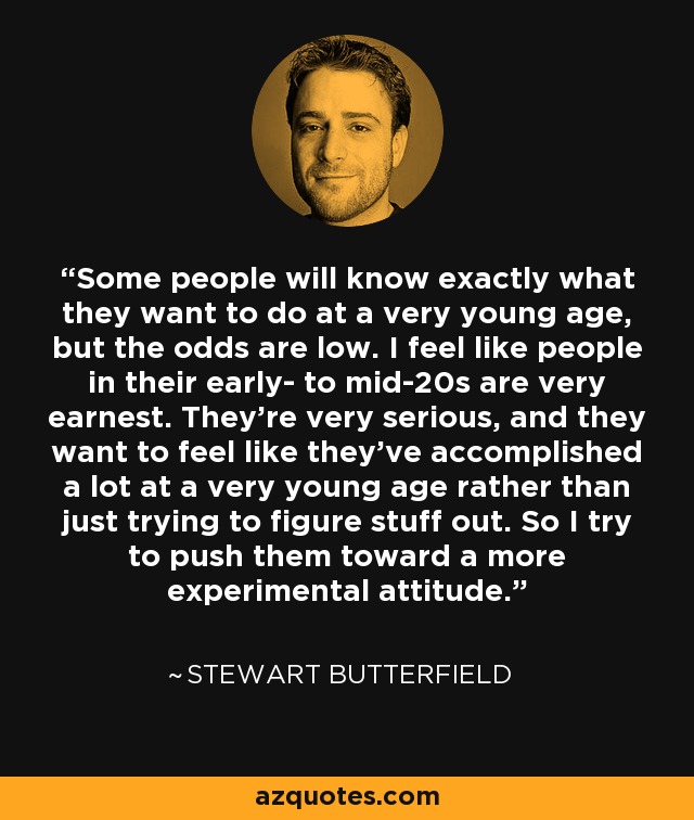 Some people will know exactly what they want to do at a very young age, but the odds are low. I feel like people in their early- to mid-20s are very earnest. They’re very serious, and they want to feel like they’ve accomplished a lot at a very young age rather than just trying to figure stuff out. So I try to push them toward a more experimental attitude. - Stewart Butterfield