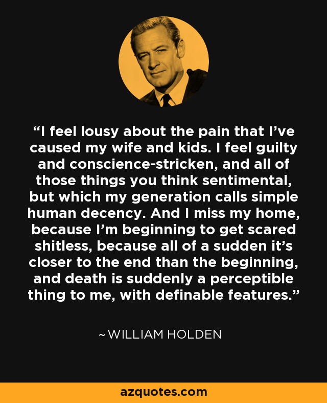 I feel lousy about the pain that I've caused my wife and kids. I feel guilty and conscience-stricken, and all of those things you think sentimental, but which my generation calls simple human decency. And I miss my home, because I'm beginning to get scared shitless, because all of a sudden it's closer to the end than the beginning, and death is suddenly a perceptible thing to me, with definable features. - William Holden