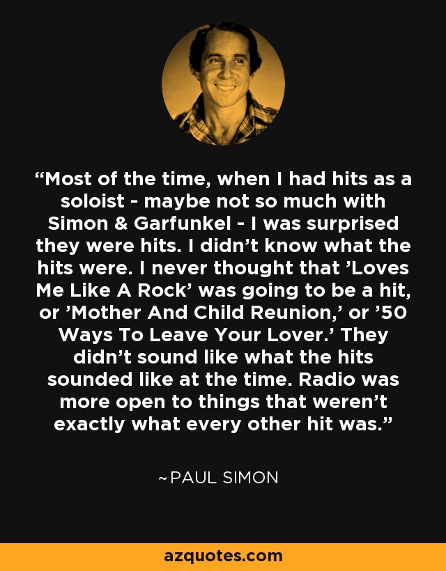 Most of the time, when I had hits as a soloist - maybe not so much with Simon & Garfunkel - I was surprised they were hits. I didn't know what the hits were. I never thought that 'Loves Me Like A Rock' was going to be a hit, or 'Mother And Child Reunion,' or '50 Ways To Leave Your Lover.' They didn't sound like what the hits sounded like at the time. Radio was more open to things that weren't exactly what every other hit was. - Paul Simon