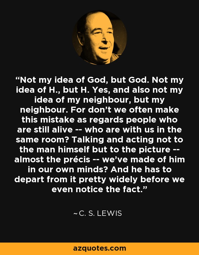 Not my idea of God, but God. Not my idea of H., but H. Yes, and also not my idea of my neighbour, but my neighbour. For don't we often make this mistake as regards people who are still alive -- who are with us in the same room? Talking and acting not to the man himself but to the picture -- almost the précis -- we've made of him in our own minds? And he has to depart from it pretty widely before we even notice the fact. - C. S. Lewis