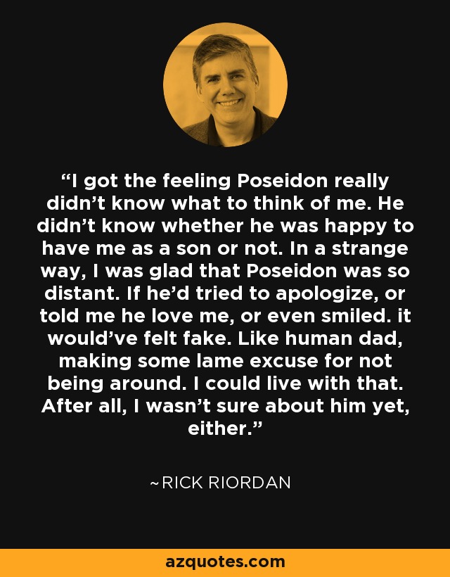 I got the feeling Poseidon really didn't know what to think of me. He didn't know whether he was happy to have me as a son or not. In a strange way, I was glad that Poseidon was so distant. If he'd tried to apologize, or told me he love me, or even smiled. it would've felt fake. Like human dad, making some lame excuse for not being around. I could live with that. After all, I wasn't sure about him yet, either. - Rick Riordan