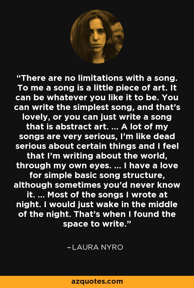 There are no limitations with a song. To me a song is a little piece of art. It can be whatever you like it to be. You can write the simplest song, and that's lovely, or you can just write a song that is abstract art. ... A lot of my songs are very serious, I'm like dead serious about certain things and I feel that I'm writing about the world, through my own eyes. ... I have a love for simple basic song structure, although sometimes you'd never know it. ... Most of the songs I wrote at night. I would just wake in the middle of the night. That's when I found the space to write. - Laura Nyro