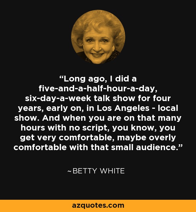 Long ago, I did a five-and-a-half-hour-a-day, six-day-a-week talk show for four years, early on, in Los Angeles - local show. And when you are on that many hours with no script, you know, you get very comfortable, maybe overly comfortable with that small audience. - Betty White