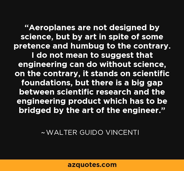 Aeroplanes are not designed by science, but by art in spite of some pretence and humbug to the contrary. I do not mean to suggest that engineering can do without science, on the contrary, it stands on scientific foundations, but there is a big gap between scientific research and the engineering product which has to be bridged by the art of the engineer. - Walter Guido Vincenti