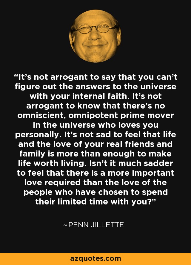 It's not arrogant to say that you can't figure out the answers to the universe with your internal faith. It's not arrogant to know that there's no omniscient, omnipotent prime mover in the universe who loves you personally. It's not sad to feel that life and the love of your real friends and family is more than enough to make life worth living. Isn't it much sadder to feel that there is a more important love required than the love of the people who have chosen to spend their limited time with you? - Penn Jillette