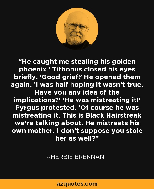 He caught me stealing his golden phoenix.' Tithonus closed his eyes briefly. 'Good grief!' He opened them again. 'I was half hoping it wasn't true. Have you any idea of the implications?' 'He was mistreating it!' Pyrgus protested. 'Of course he was mistreating it. This is Black Hairstreak we're talking about. He mistreats his own mother. I don't suppose you stole her as well? - Herbie Brennan