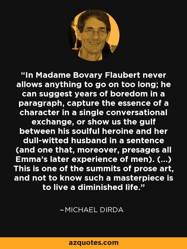 In Madame Bovary Flaubert never allows anything to go on too long; he can suggest years of boredom in a paragraph, capture the essence of a character in a single conversational exchange, or show us the gulf between his soulful heroine and her dull-witted husband in a sentence (and one that, moreover, presages all Emma's later experience of men). (...) This is one of the summits of prose art, and not to know such a masterpiece is to live a diminished life. - Michael Dirda