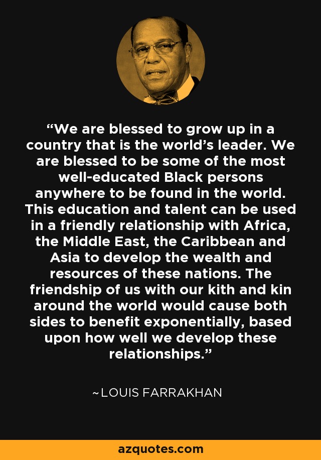 We are blessed to grow up in a country that is the world's leader. We are blessed to be some of the most well-educated Black persons anywhere to be found in the world. This education and talent can be used in a friendly relationship with Africa, the Middle East, the Caribbean and Asia to develop the wealth and resources of these nations. The friendship of us with our kith and kin around the world would cause both sides to benefit exponentially, based upon how well we develop these relationships. - Louis Farrakhan