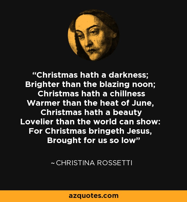 Christmas hath a darkness; Brighter than the blazing noon; Christmas hath a chillness Warmer than the heat of June, Christmas hath a beauty Lovelier than the world can show: For Christmas bringeth Jesus, Brought for us so low - Christina Rossetti