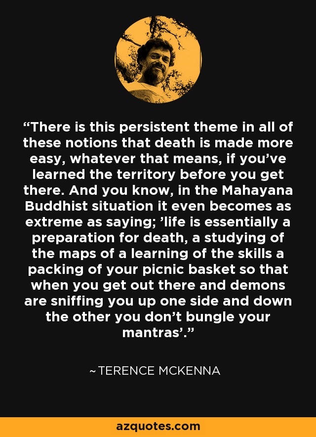 There is this persistent theme in all of these notions that death is made more easy, whatever that means, if you've learned the territory before you get there. And you know, in the Mahayana Buddhist situation it even becomes as extreme as saying; 'life is essentially a preparation for death, a studying of the maps of a learning of the skills a packing of your picnic basket so that when you get out there and demons are sniffing you up one side and down the other you don't bungle your mantras'. - Terence McKenna