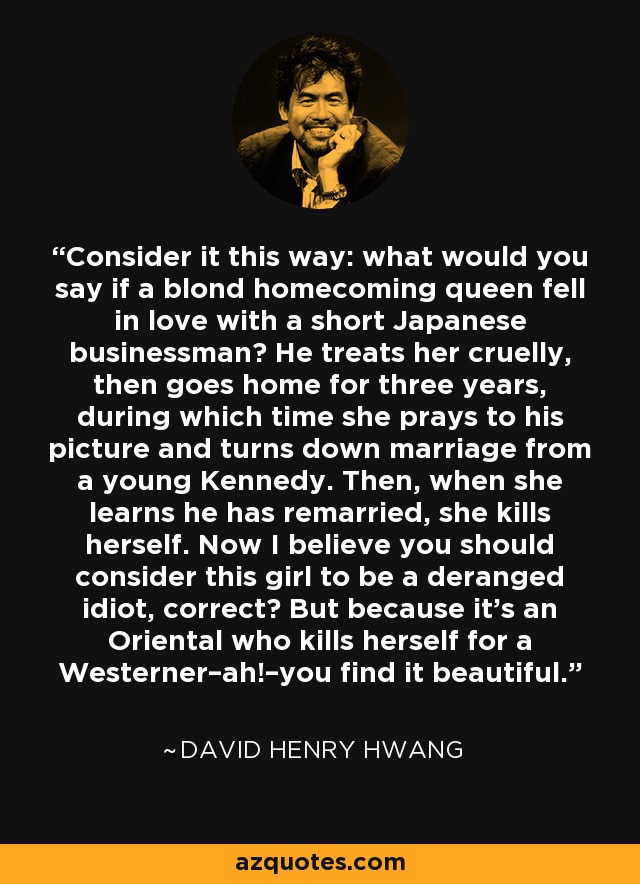 Consider it this way: what would you say if a blond homecoming queen fell in love with a short Japanese businessman? He treats her cruelly, then goes home for three years, during which time she prays to his picture and turns down marriage from a young Kennedy. Then, when she learns he has remarried, she kills herself. Now I believe you should consider this girl to be a deranged idiot, correct? But because it's an Oriental who kills herself for a Westerner–ah!–you find it beautiful. - David Henry Hwang