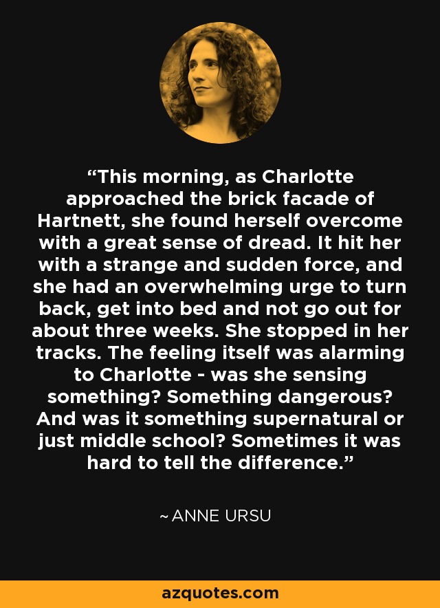 This morning, as Charlotte approached the brick facade of Hartnett, she found herself overcome with a great sense of dread. It hit her with a strange and sudden force, and she had an overwhelming urge to turn back, get into bed and not go out for about three weeks. She stopped in her tracks. The feeling itself was alarming to Charlotte - was she sensing something? Something dangerous? And was it something supernatural or just middle school? Sometimes it was hard to tell the difference. - Anne Ursu