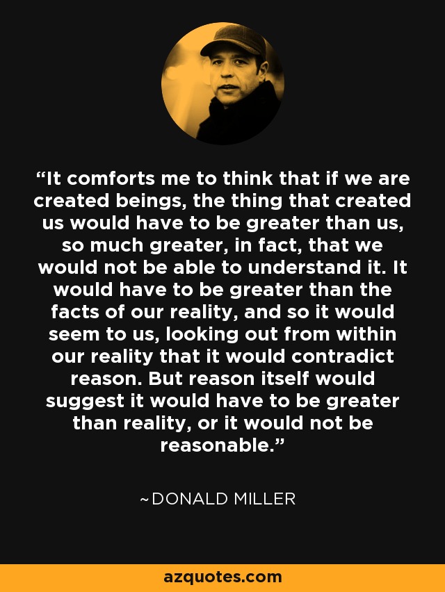 It comforts me to think that if we are created beings, the thing that created us would have to be greater than us, so much greater, in fact, that we would not be able to understand it. It would have to be greater than the facts of our reality, and so it would seem to us, looking out from within our reality that it would contradict reason. But reason itself would suggest it would have to be greater than reality, or it would not be reasonable. - Donald Miller