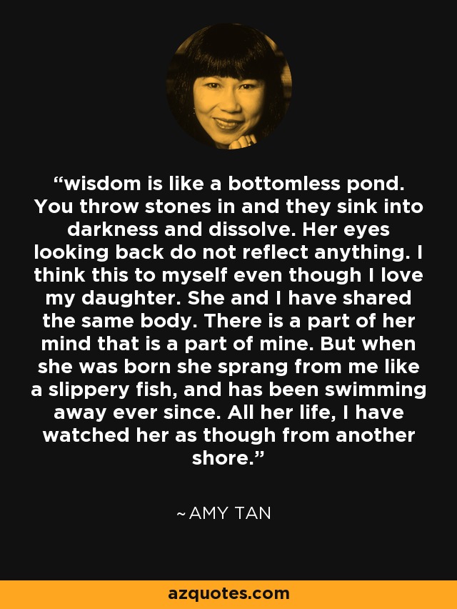 wisdom is like a bottomless pond. You throw stones in and they sink into darkness and dissolve. Her eyes looking back do not reflect anything. I think this to myself even though I love my daughter. She and I have shared the same body. There is a part of her mind that is a part of mine. But when she was born she sprang from me like a slippery fish, and has been swimming away ever since. All her life, I have watched her as though from another shore. - Amy Tan