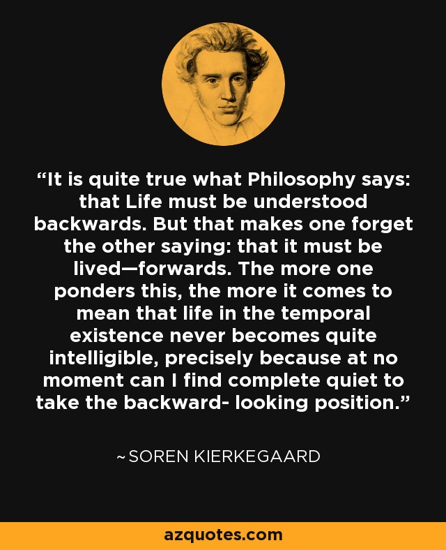 It is quite true what Philosophy says: that Life must be understood backwards. But that makes one forget the other saying: that it must be lived—forwards. The more one ponders this, the more it comes to mean that life in the temporal existence never becomes quite intelligible, precisely because at no moment can I find complete quiet to take the backward- looking position. - Soren Kierkegaard