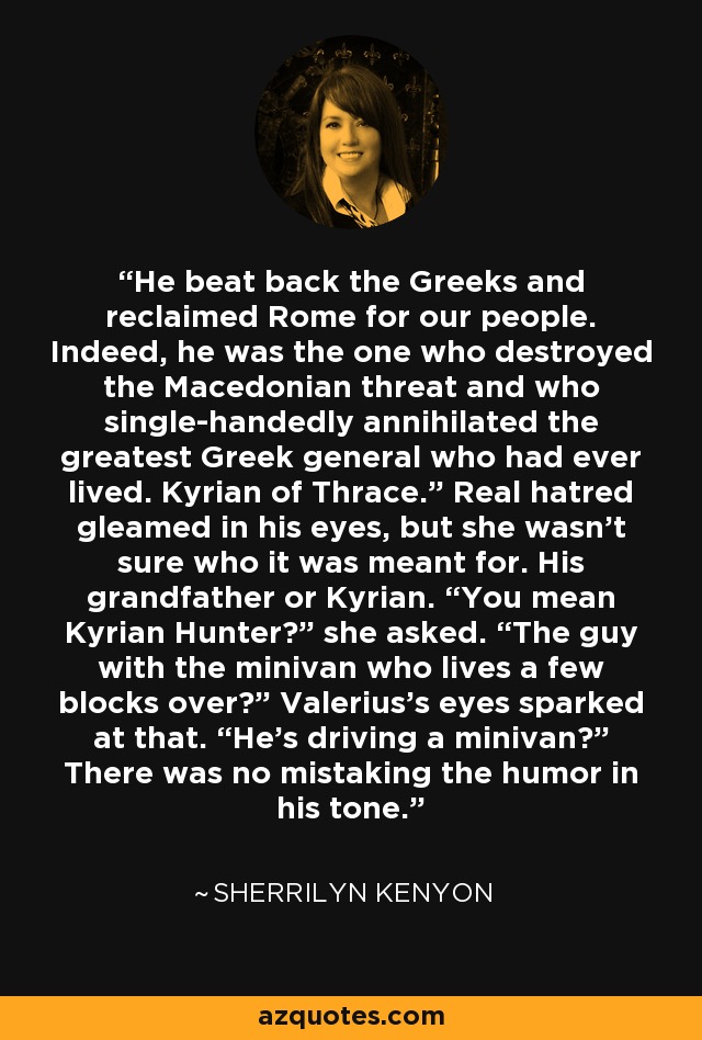 He beat back the Greeks and reclaimed Rome for our people. Indeed, he was the one who destroyed the Macedonian threat and who single-handedly annihilated the greatest Greek general who had ever lived. Kyrian of Thrace.” Real hatred gleamed in his eyes, but she wasn’t sure who it was meant for. His grandfather or Kyrian. “You mean Kyrian Hunter?” she asked. “The guy with the minivan who lives a few blocks over?” Valerius’s eyes sparked at that. “He’s driving a minivan?” There was no mistaking the humor in his tone. - Sherrilyn Kenyon