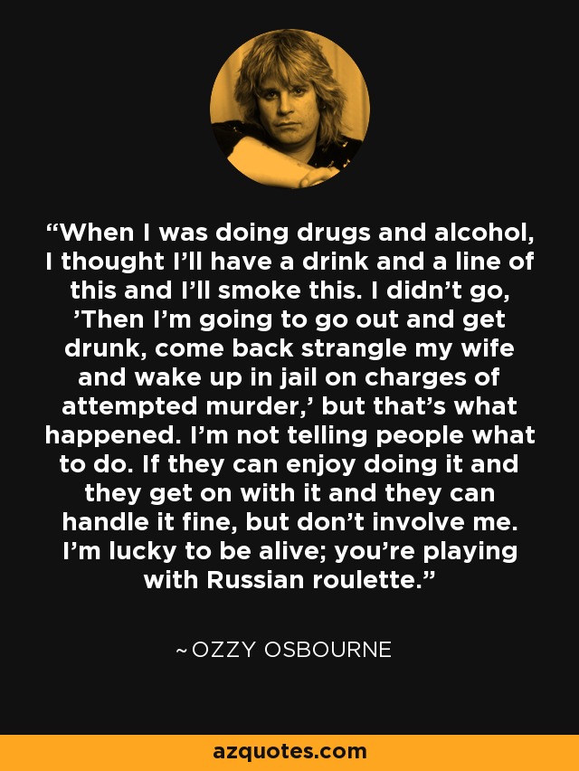 Cuando consumía drogas y alcohol, pensaba en tomarme una copa y una raya de esto y fumarme esto otro. No pensaba: 'Entonces saldré y me emborracharé, volveré estrangulando a mi mujer y me despertaré en la cárcel acusado de intento de asesinato', pero eso es lo que pasó. No le digo a la gente lo que tiene que hacer. Si disfrutan haciéndolo y pueden manejarlo, bien, pero no me involucres. Tengo suerte de estar vivo; estás jugando a la ruleta rusa. - Ozzy Osbourne