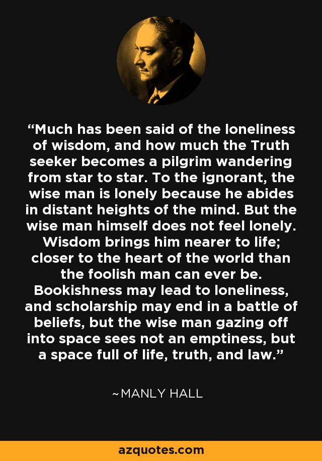 Much has been said of the loneliness of wisdom, and how much the Truth seeker becomes a pilgrim wandering from star to star. To the ignorant, the wise man is lonely because he abides in distant heights of the mind. But the wise man himself does not feel lonely. Wisdom brings him nearer to life; closer to the heart of the world than the foolish man can ever be. Bookishness may lead to loneliness, and scholarship may end in a battle of beliefs, but the wise man gazing off into space sees not an emptiness, but a space full of life, truth, and law. - Manly Hall