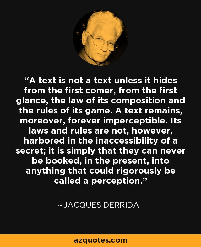 A text is not a text unless it hides from the first comer, from the first glance, the law of its composition and the rules of its game. A text remains, moreover, forever imperceptible. Its laws and rules are not, however, harbored in the inaccessibility of a secret; it is simply that they can never be booked, in the present, into anything that could rigorously be called a perception. - Jacques Derrida