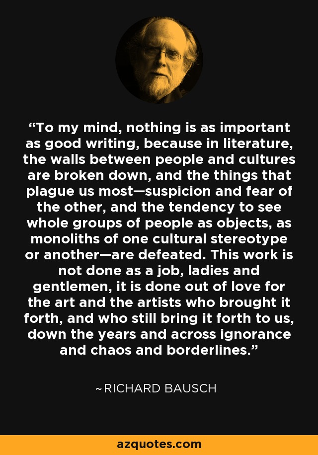 To my mind, nothing is as important as good writing, because in literature, the walls between people and cultures are broken down, and the things that plague us most—suspicion and fear of the other, and the tendency to see whole groups of people as objects, as monoliths of one cultural stereotype or another—are defeated. This work is not done as a job, ladies and gentlemen, it is done out of love for the art and the artists who brought it forth, and who still bring it forth to us, down the years and across ignorance and chaos and borderlines. - Richard Bausch