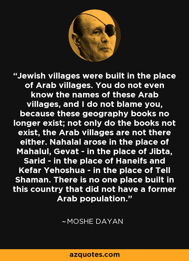 Jewish villages were built in the place of Arab villages. You do not even know the names of these Arab villages, and I do not blame you, because these geography books no longer exist; not only do the books not exist, the Arab villages are not there either. Nahalal arose in the place of Mahalul, Gevat - in the place of Jibta, Sarid - in the place of Haneifs and Kefar Yehoshua - in the place of Tell Shaman. There is no one place built in this country that did not have a former Arab population. - Moshe Dayan