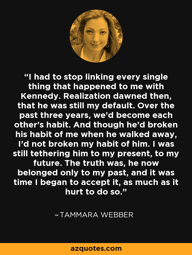 I had to stop linking every single thing that happened to me with Kennedy. Realization dawned then, that he was still my default. Over the past three years, we’d become each other’s habit. And though he’d broken his habit of me when he walked away, I’d not broken my habit of him. I was still tethering him to my present, to my future. The truth was, he now belonged only to my past, and it was time I began to accept it, as much as it hurt to do so. - Tammara Webber