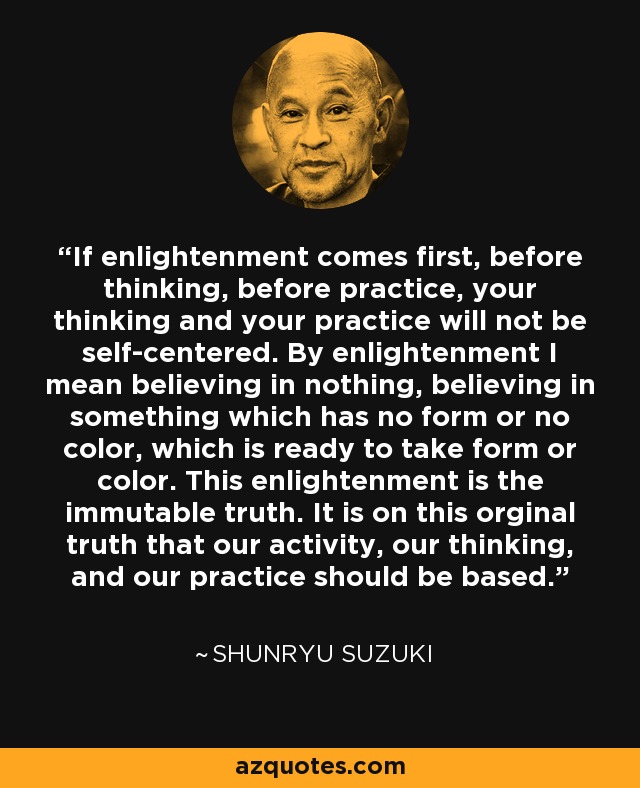 If enlightenment comes first, before thinking, before practice, your thinking and your practice will not be self-centered. By enlightenment I mean believing in nothing, believing in something which has no form or no color, which is ready to take form or color. This enlightenment is the immutable truth. It is on this orginal truth that our activity, our thinking, and our practice should be based. - Shunryu Suzuki