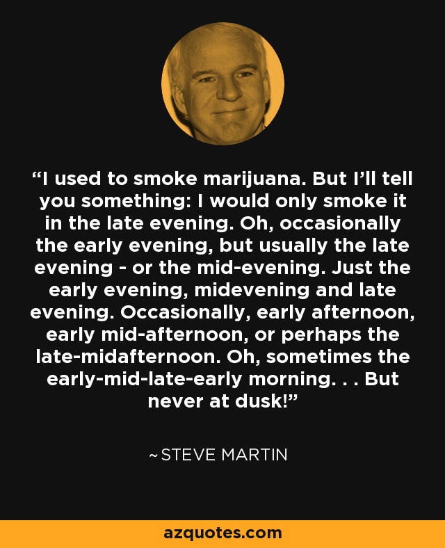 I used to smoke marijuana. But I'll tell you something: I would only smoke it in the late evening. Oh, occasionally the early evening, but usually the late evening - or the mid-evening. Just the early evening, midevening and late evening. Occasionally, early afternoon, early mid-afternoon, or perhaps the late-midafternoon. Oh, sometimes the early-mid-late-early morning. . . But never at dusk! - Steve Martin