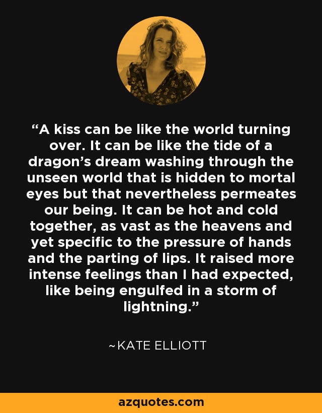 A kiss can be like the world turning over. It can be like the tide of a dragon's dream washing through the unseen world that is hidden to mortal eyes but that nevertheless permeates our being. It can be hot and cold together, as vast as the heavens and yet specific to the pressure of hands and the parting of lips. It raised more intense feelings than I had expected, like being engulfed in a storm of lightning. - Kate Elliott