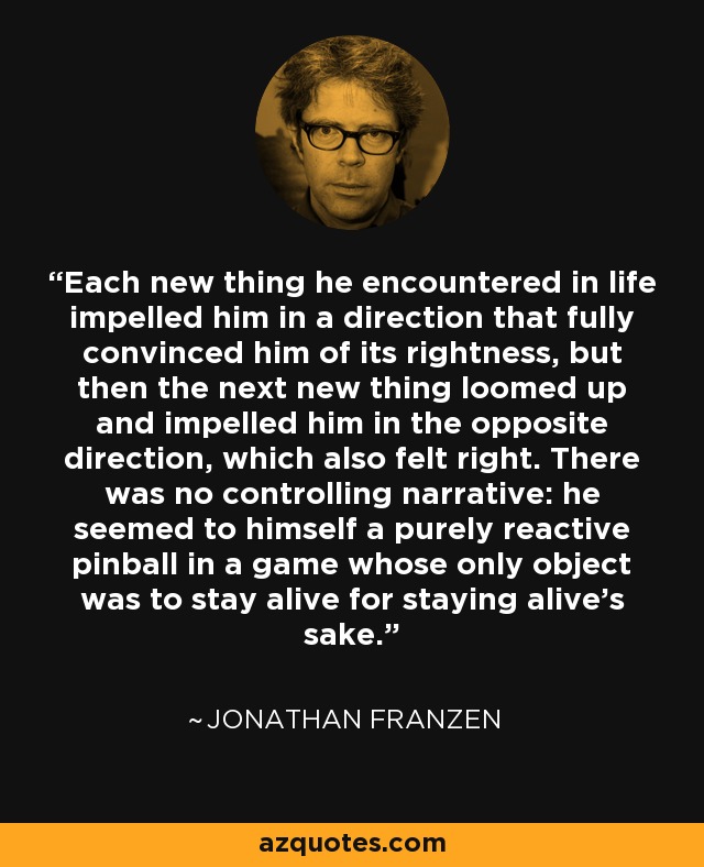 Each new thing he encountered in life impelled him in a direction that fully convinced him of its rightness, but then the next new thing loomed up and impelled him in the opposite direction, which also felt right. There was no controlling narrative: he seemed to himself a purely reactive pinball in a game whose only object was to stay alive for staying alive's sake. - Jonathan Franzen